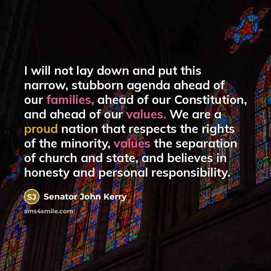 “I will not lay down and put this narrow, stubborn agenda ahead of our families, ahead of our Constitution, and ahead of our values. We are a proud nation that respects the rights of the minority, values the separation of church and state, and believes in honesty and personal responsibility.” quote by Senator John Kerry