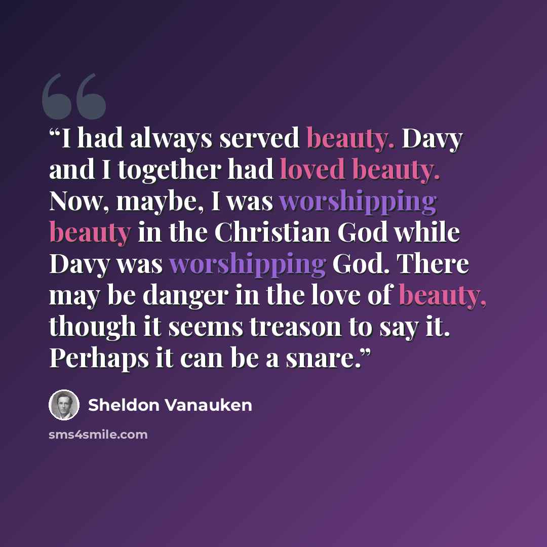 “I had always served beauty. Davy and I together had loved beauty. Now, maybe, I was worshipping beauty in the Christian God while Davy was worshipping God. There may be danger in the love of beauty, though it seems treason to say it. Perhaps it can be a snare.” quote by Sheldon Vanauken