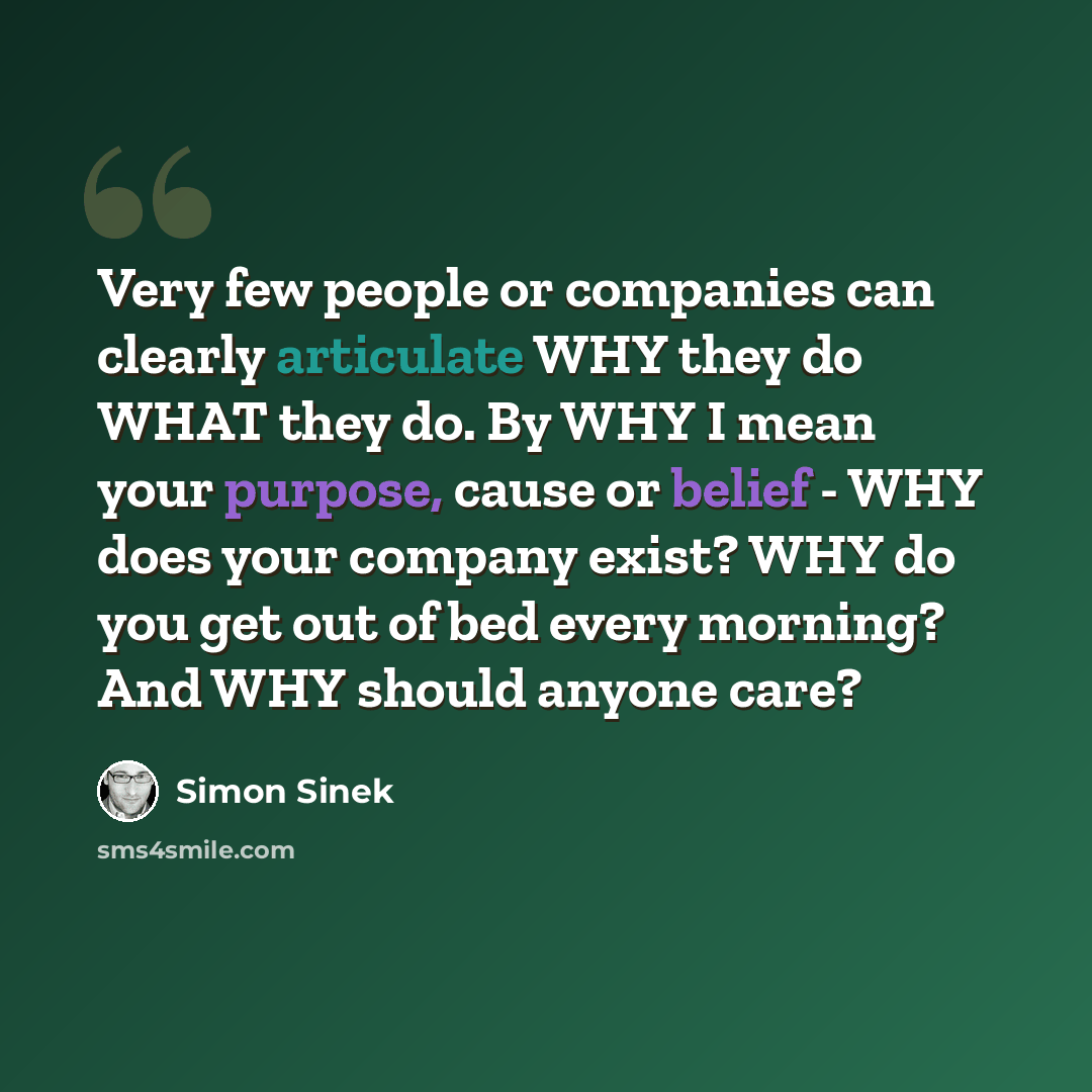 “Very few people or companies can clearly articulate WHY they do WHAT they do. By WHY I mean your purpose, cause or belief - WHY does your company exist? WHY do you get out of bed every morning? And WHY should anyone care?” quote by Simon Sinek