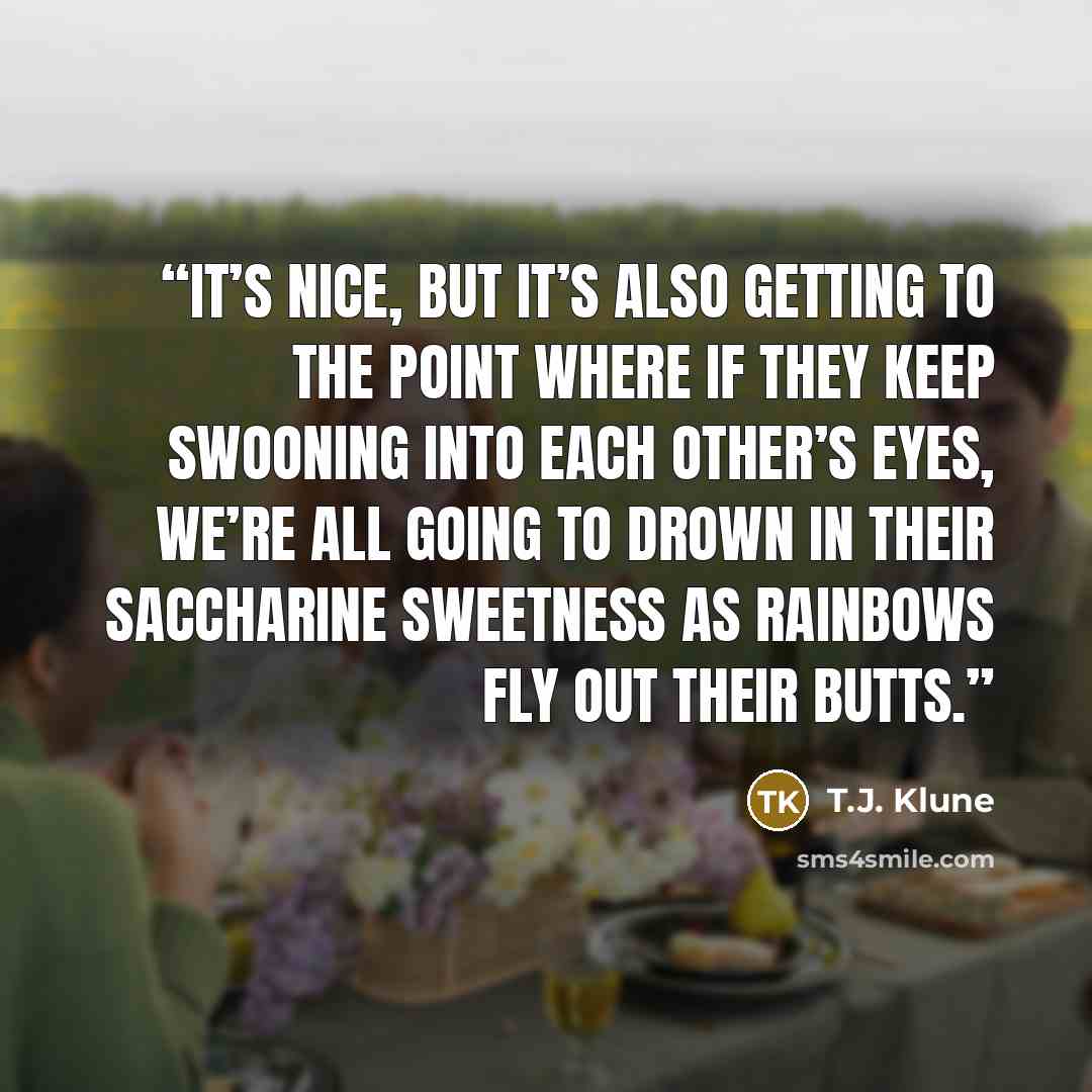 “It’s nice, but it’s also getting to the point where if they keep swooning into each other’s eyes, we’re all going to drown in their saccharine sweetness as rainbows fly out their butts.” quote by T.J. Klune