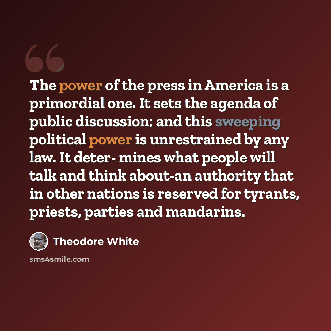 “The power of the press in America is a primordial one. It sets the agenda of public discussion; and this sweeping political power is unrestrained by any law. It deter- mines what people will talk and think about-an authority that in other nations is reserved for tyrants, priests, parties and…” quote by Theodore White