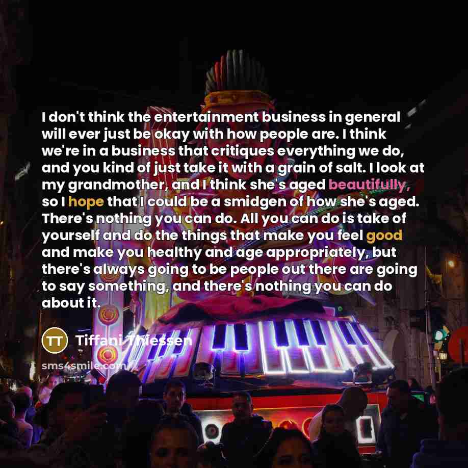 “I don't think the entertainment business in general will ever just be okay with how people are. I think we're in a business that critiques everything we do, and you kind of just take it with a grain of salt. I look at my grandmother, and I think she's aged beautifully, so I hope that I could be a…” quote by Tiffani Thiessen