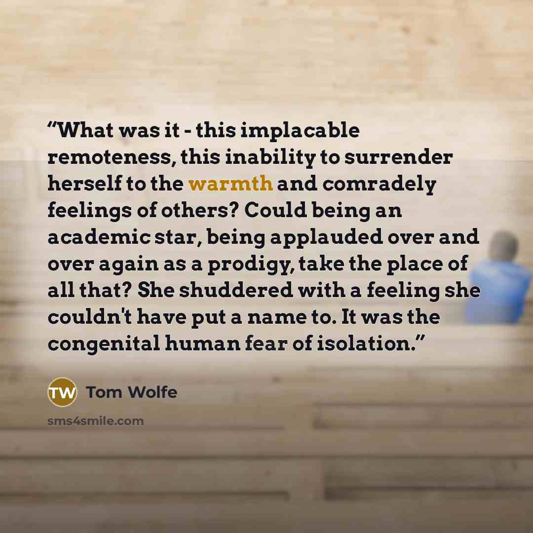 “What was it - this implacable remoteness, this inability to surrender herself to the warmth and comradely feelings of others? Could being an academic star, being applauded over and over again as a prodigy, take the place of all that? She shuddered with a feeling she couldn't have put a name to. It…” quote by Tom Wolfe