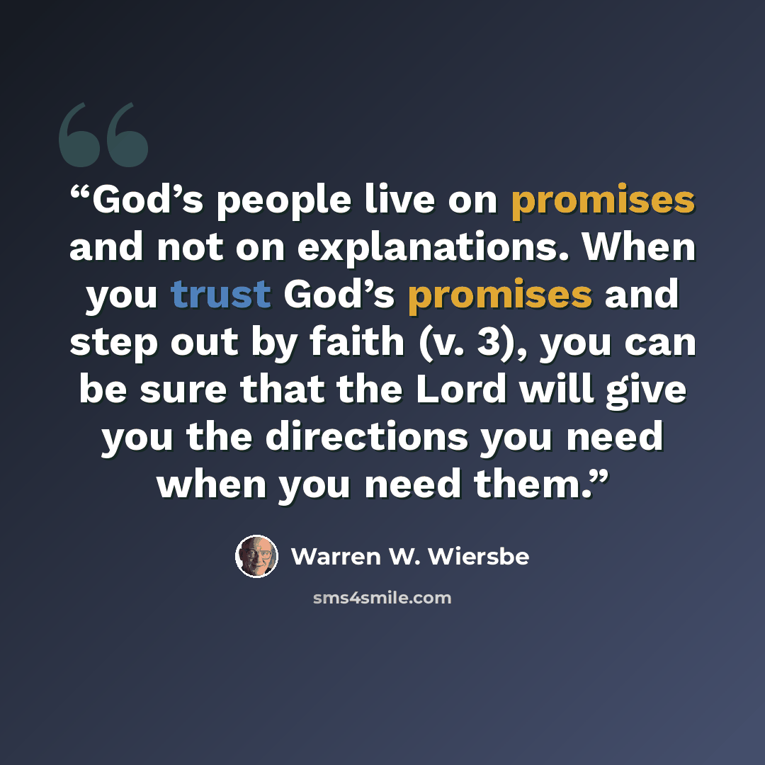 “God’s people live on promises and not on explanations. When you trust God’s promises and step out by faith (v. 3), you can be sure that the Lord will give you the directions you need when you need them.” quote by Warren W. Wiersbe