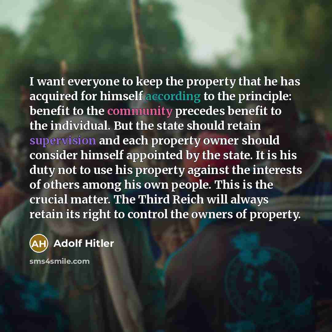 “I want everyone to keep the property that he has acquired for himself according to the principle: benefit to the community precedes benefit to the individual. But the state should retain supervision and each property owner should consider himself appointed by the state. It is his duty not to use…” quote by Adolf Hitler