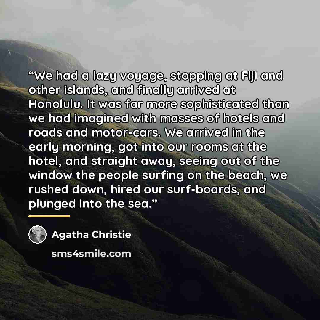 “We had a lazy voyage, stopping at Fiji and other islands, and finally arrived at Honolulu. It was far more sophisticated than we had imagined with masses of hotels and roads and motor-cars. We arrived in the early morning, got into our rooms at the hotel, and straight away, seeing out of the…” quote by Agatha Christie