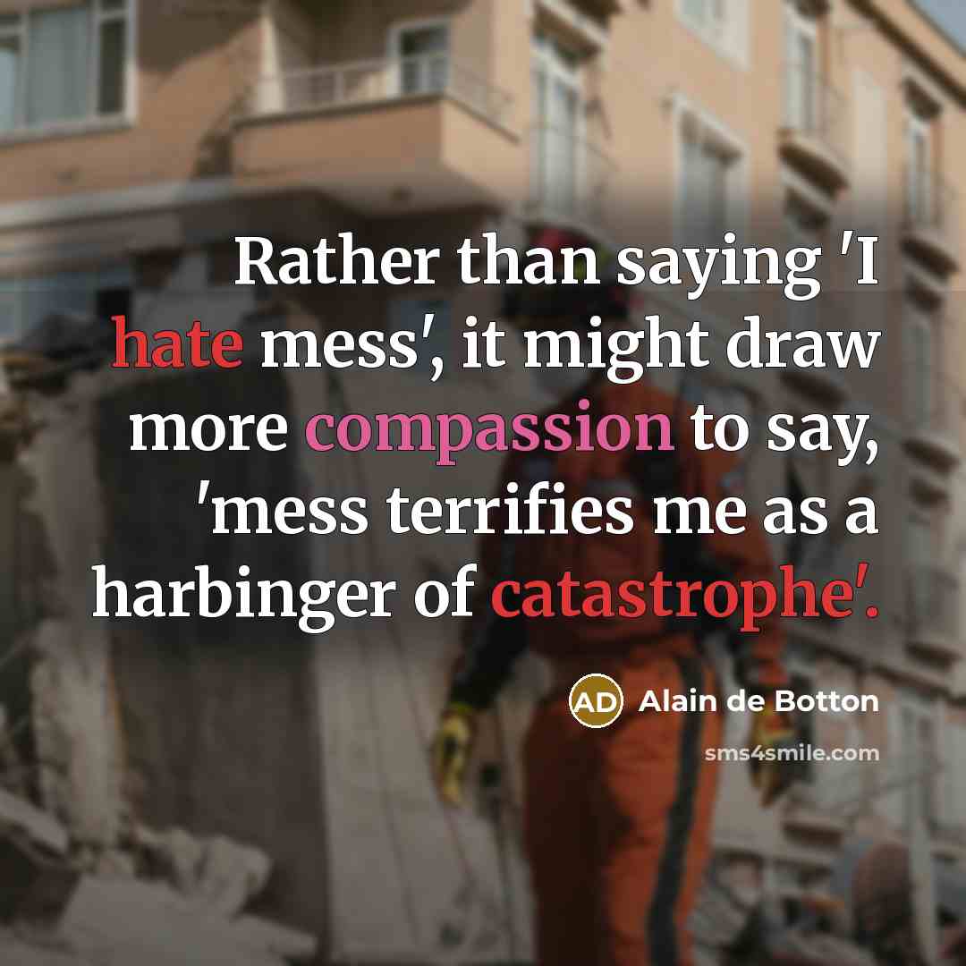 “Rather than saying 'I hate mess', it might draw more compassion to say, 'mess terrifies me as a harbinger of catastrophe'.” quote by Alain de Botton