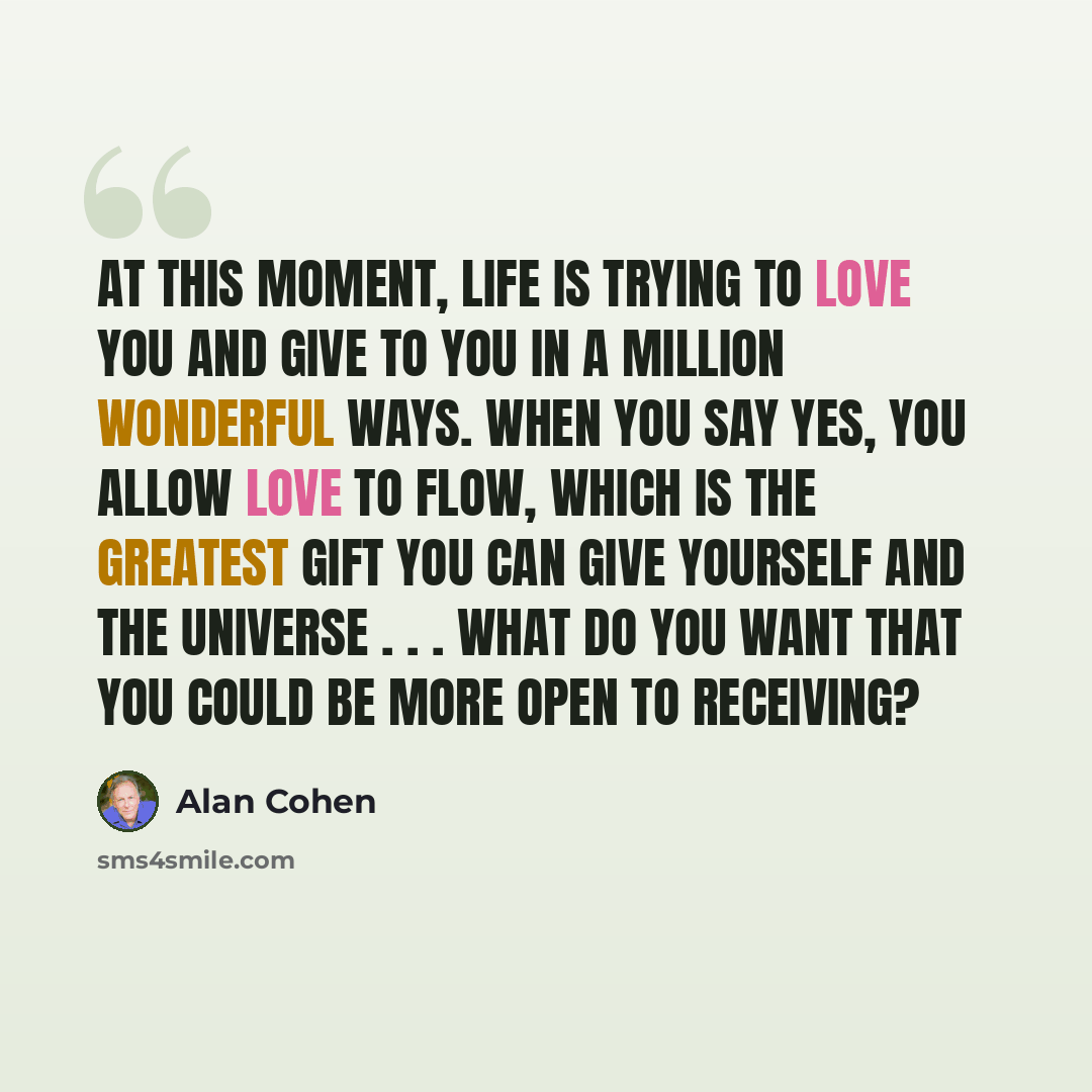“At this moment, life is trying to love you and give to you in a million wonderful ways. When you say Yes, you allow love to flow, which is the greatest gift you can give yourself and the universe . . . What do you want that you could be more open to receiving?” quote by Alan Cohen