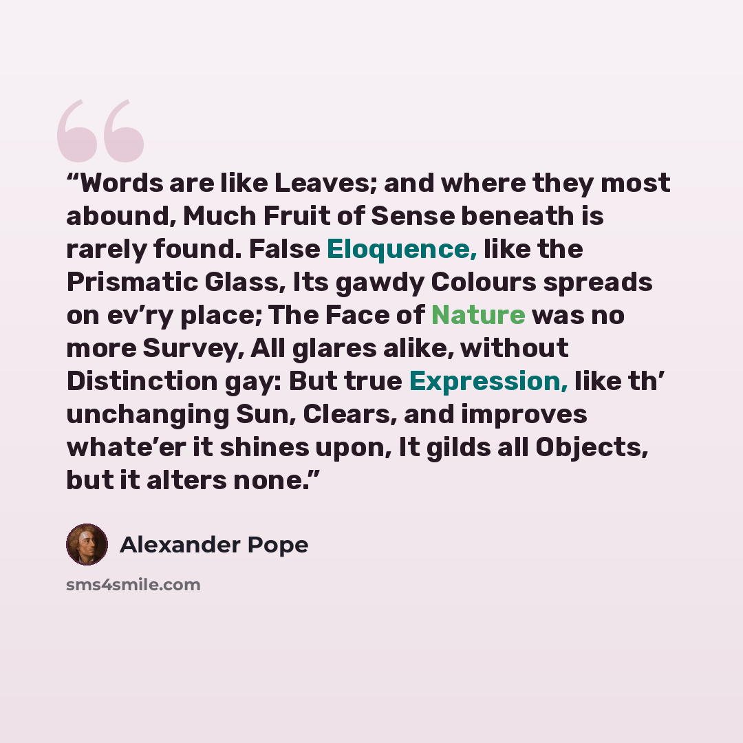“Words are like Leaves; and where they most abound, Much Fruit of Sense beneath is rarely found. False Eloquence, like the Prismatic Glass, Its gawdy Colours spreads on ev’ry place; The Face of Nature was no more Survey, All glares alike, without Distinction gay: But true Expression, like th’…” quote by Alexander Pope