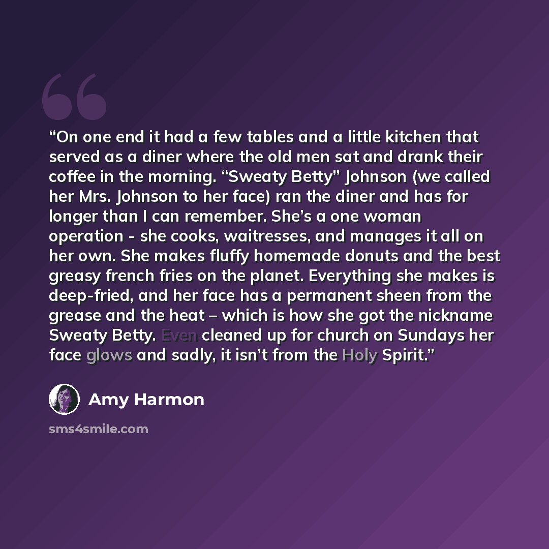 “On one end it had a few tables and a little kitchen that served as a diner where the old men sat and drank their coffee in the morning. “Sweaty Betty” Johnson (we called her Mrs. Johnson to her face) ran the diner and has for longer than I can remember. She’s a one woman operation - she cooks…” quote by Amy Harmon