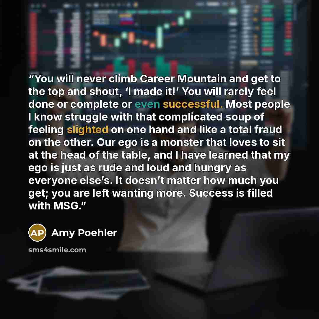 “You will never climb Career Mountain and get to the top and shout, ‘I made it!’ You will rarely feel done or complete or even successful. Most people I know struggle with that complicated soup of feeling slighted on one hand and like a total fraud on the other. Our ego is a monster that loves to…” quote by Amy Poehler