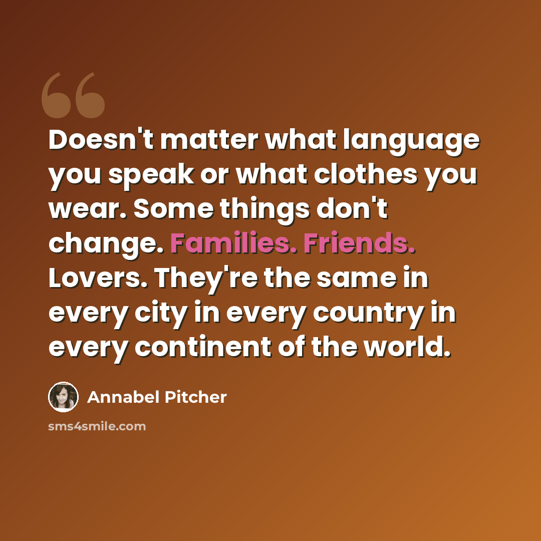 “Doesn't matter what language you speak or what clothes you wear. Some things don't change. Families. Friends. Lovers. They're the same in every city in every country in every continent of the world.” quote by Annabel Pitcher