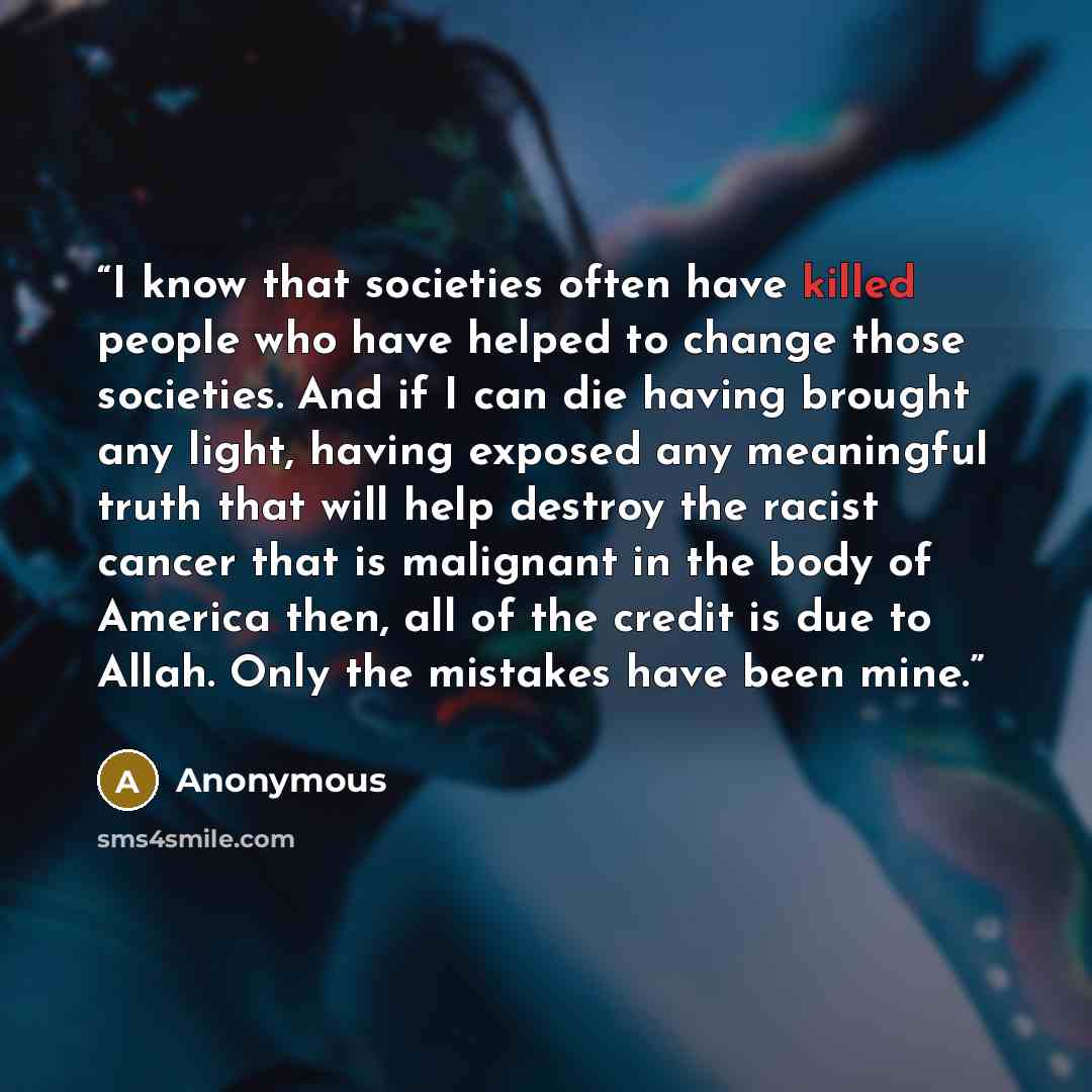 “I know that societies often have killed people who have helped to change those societies. And if I can die having brought any light, having exposed any meaningful truth that will help destroy the racist cancer that is malignant in the body of America then, all of the credit is due to Allah. Only…” quote by Anonymous