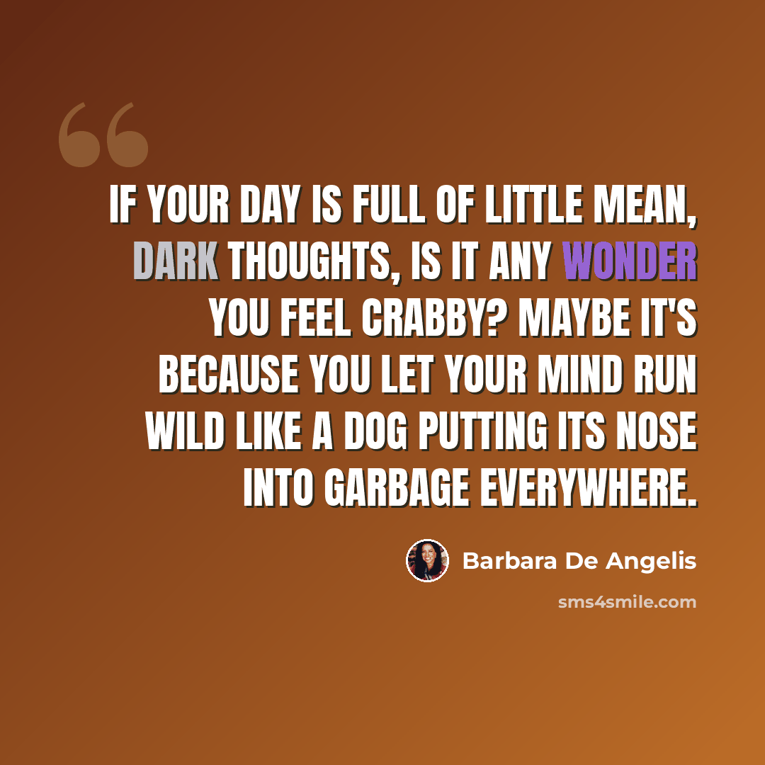 “If your day is full of little mean, dark thoughts, is it any wonder you feel crabby? Maybe it's because you let your mind run wild like a dog putting its nose into garbage everywhere.” quote by Barbara De Angelis