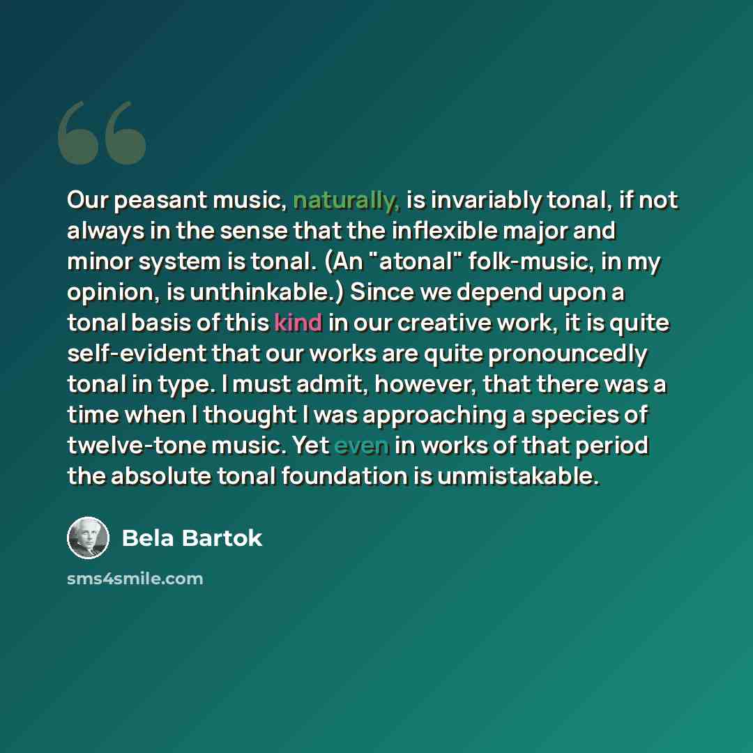 “Our peasant music, naturally, is invariably tonal, if not always in the sense that the inflexible major and minor system is tonal. (An "atonal" folk-music, in my opinion, is unthinkable.) Since we depend upon a tonal basis of this kind in our creative work, it is quite self-evident that our works…” quote by Bela Bartok