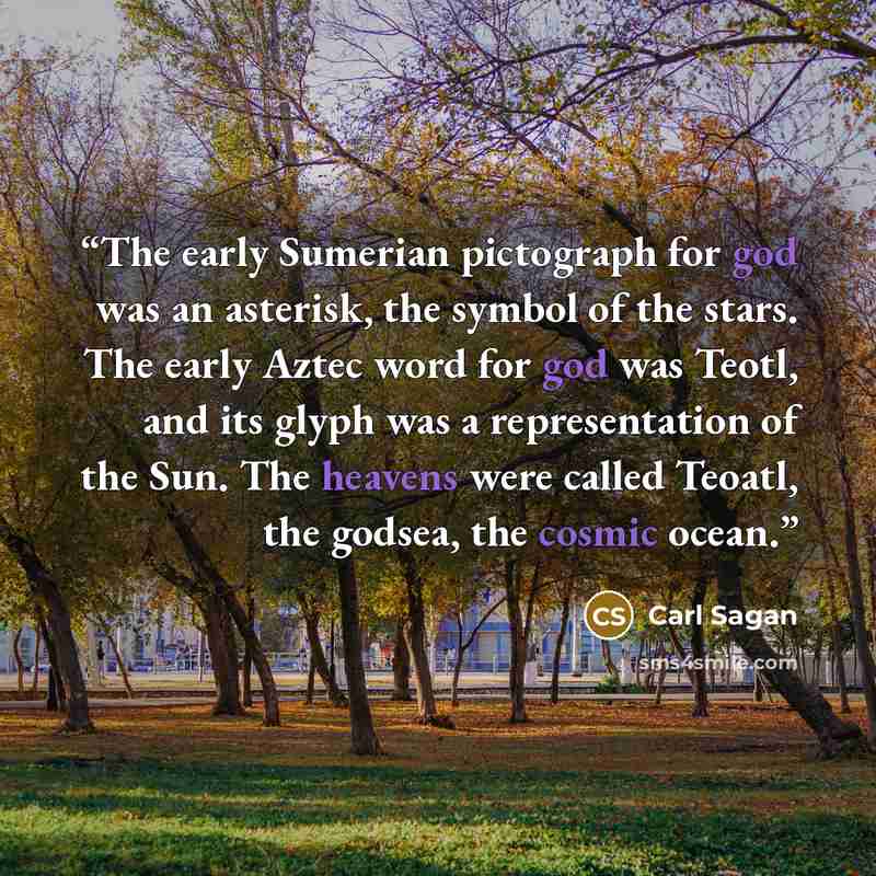 “The early Sumerian pictograph for god was an asterisk, the symbol of the stars. The early Aztec word for god was Teotl, and its glyph was a representation of the Sun. The heavens were called Teoatl, the godsea, the cosmic ocean.” quote by Carl Sagan