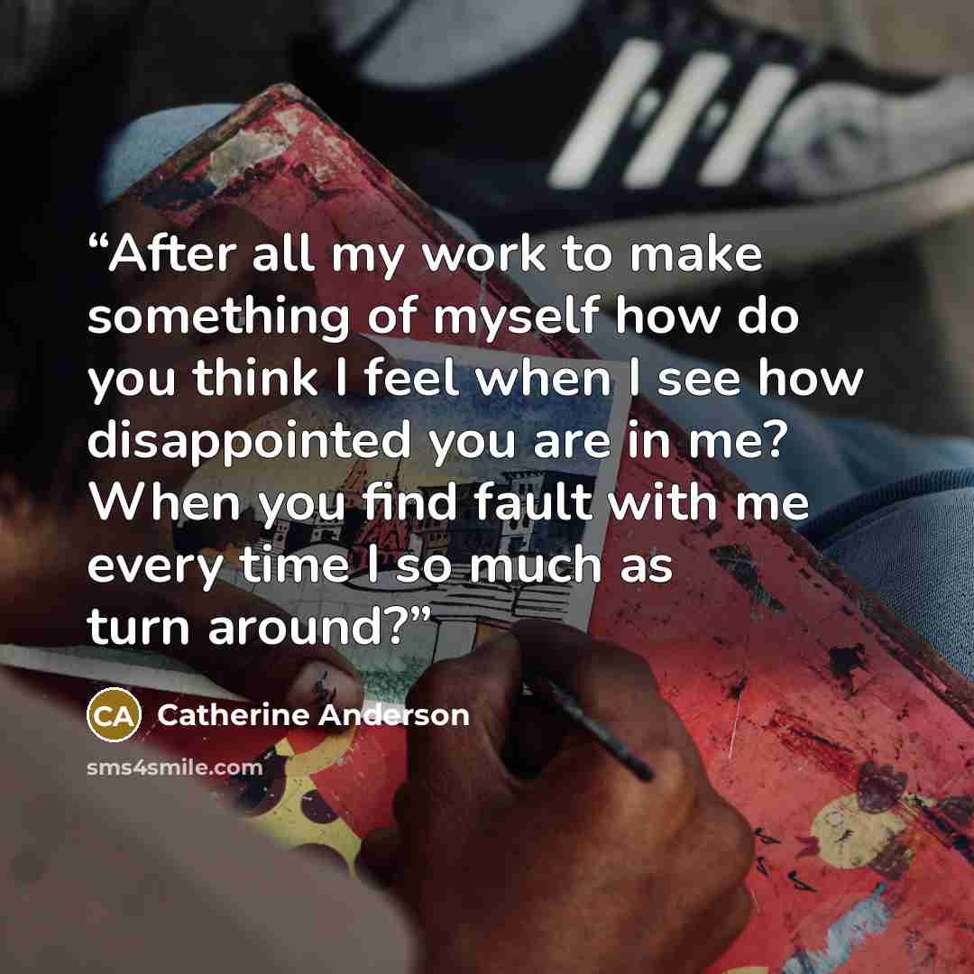 “After all my work to make something of myself how do you think I feel when I see how disappointed you are in me? When you find fault with me every time I so much as turn around?” quote by Catherine Anderson