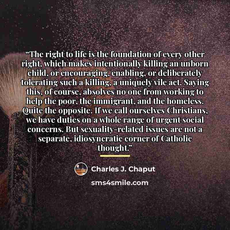 “The right to life is the foundation of every other right, which makes intentionally killing an unborn child, or encouraging, enabling, or deliberately tolerating such a killing, a uniquely vile act. Saying this, of course, absolves no one from working to help the poor, the immigrant, and the…” quote by Charles J. Chaput