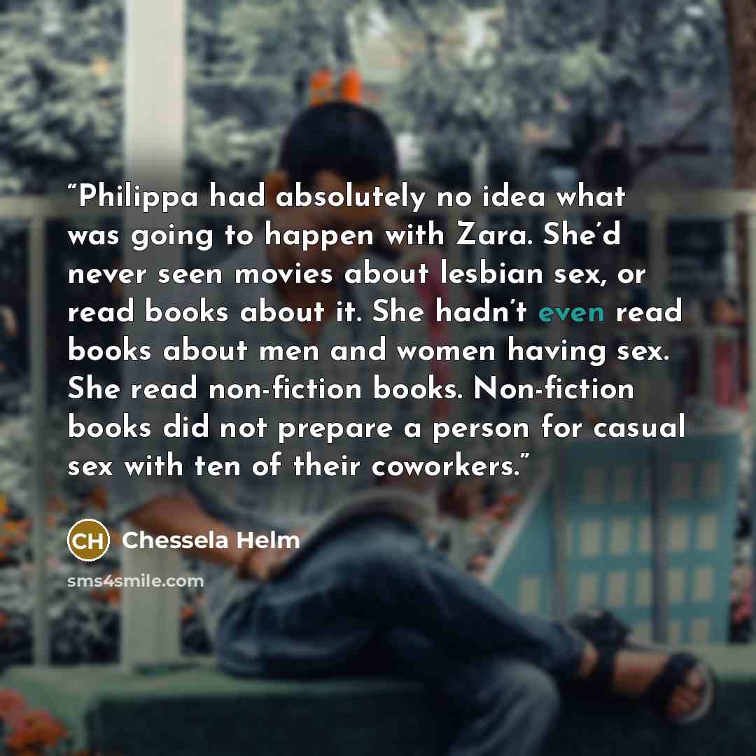 “Philippa had absolutely no idea what was going to happen with Zara. She’d never seen movies about lesbian sex, or read books about it. She hadn’t even read books about men and women having sex. She read non-fiction books. Non-fiction books did not prepare a person for casual sex with ten of their…” quote by Chessela Helm