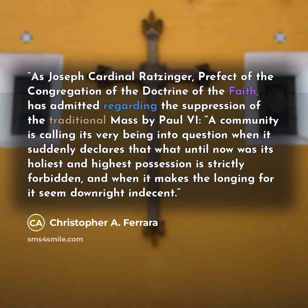 “As Joseph Cardinal Ratzinger, Prefect of the Congregation of the Doctrine of the Faith, has admitted regarding the suppression of the traditional Mass by Paul VI: “A community is calling its very being into question when it suddenly declares that what until now was its holiest and highest…” quote by Christopher A. Ferrara
