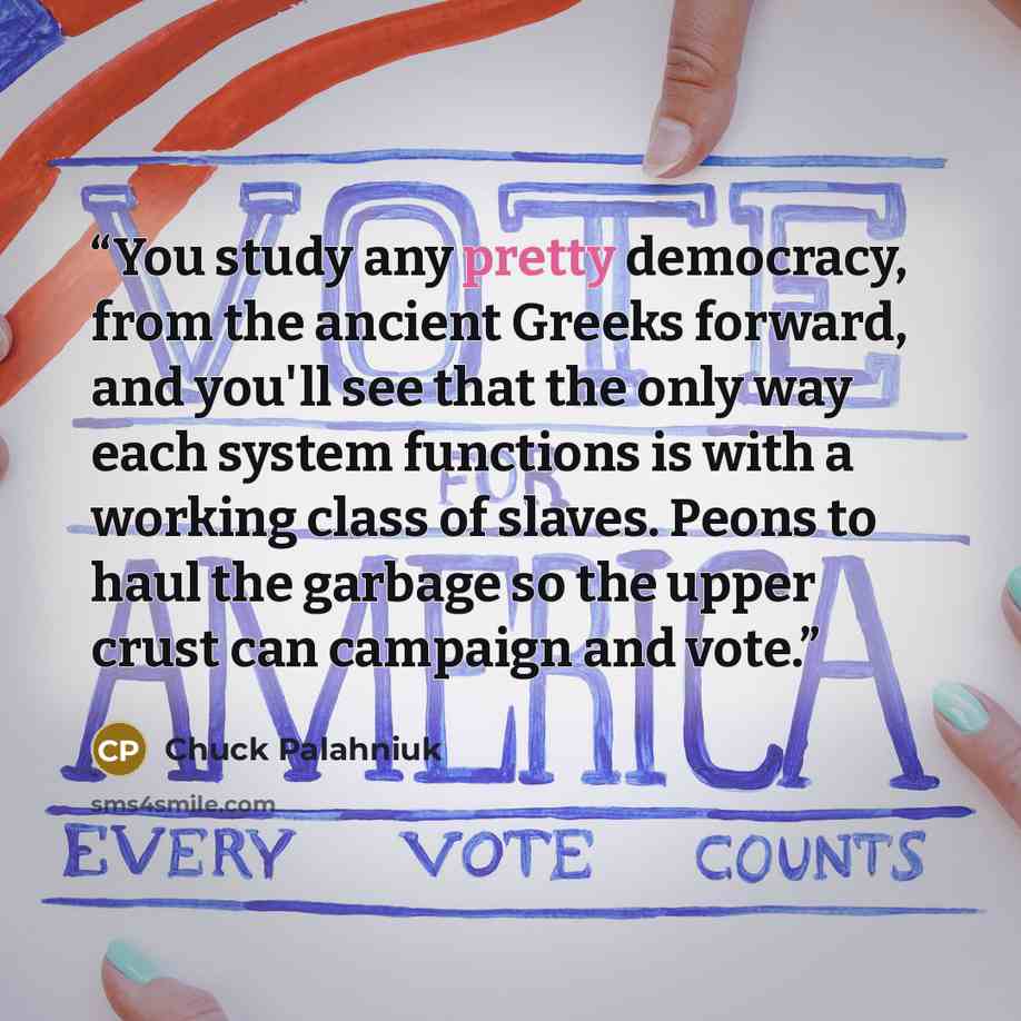 “You study any pretty democracy, from the ancient Greeks forward, and you'll see that the only way each system functions is with a working class of slaves. Peons to haul the garbage so the upper crust can campaign and vote.” quote by Chuck Palahniuk
