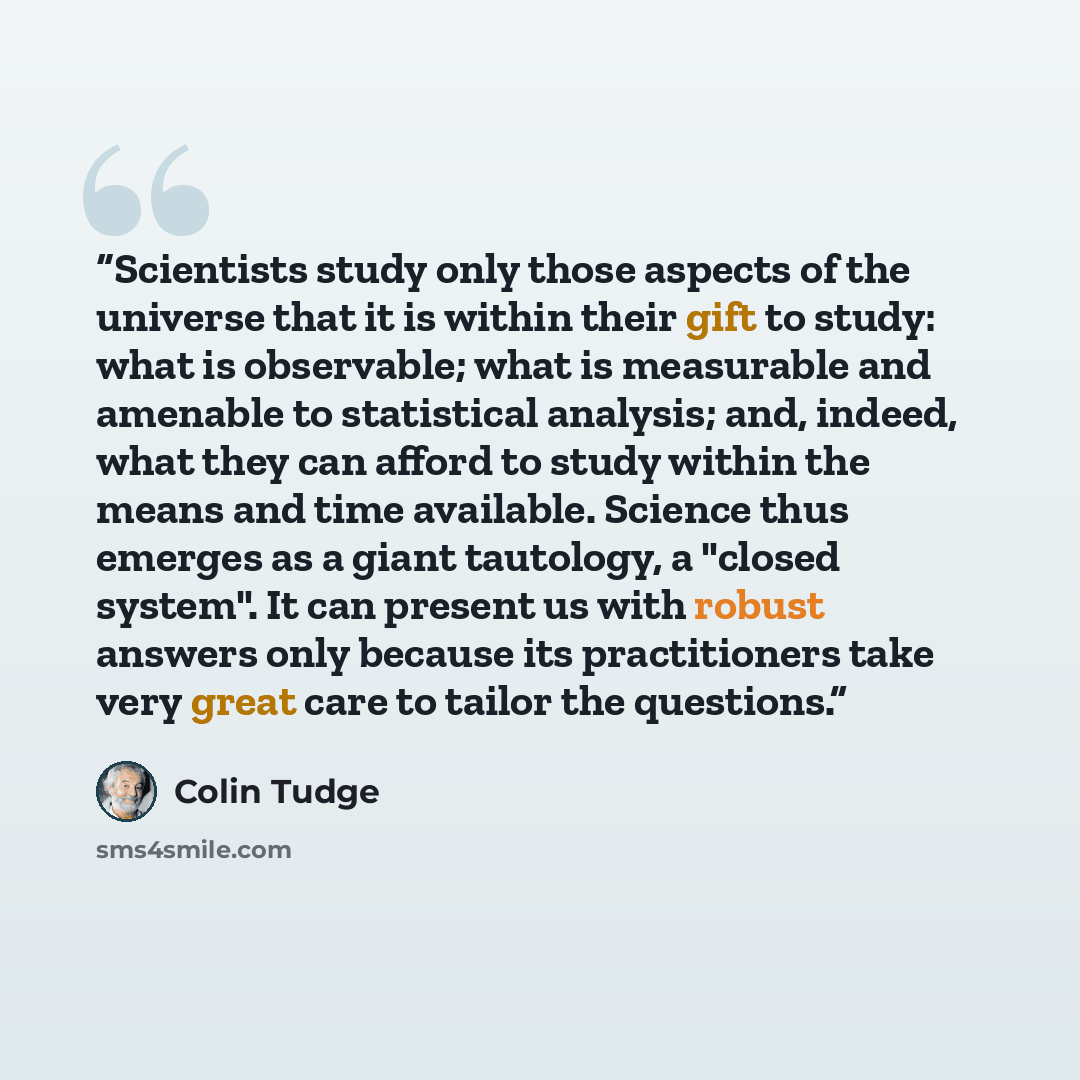 “Scientists study only those aspects of the universe that it is within their gift to study: what is observable; what is measurable and amenable to statistical analysis; and, indeed, what they can afford to study within the means and time available. Science thus emerges as a giant tautology, a…” quote by Colin Tudge