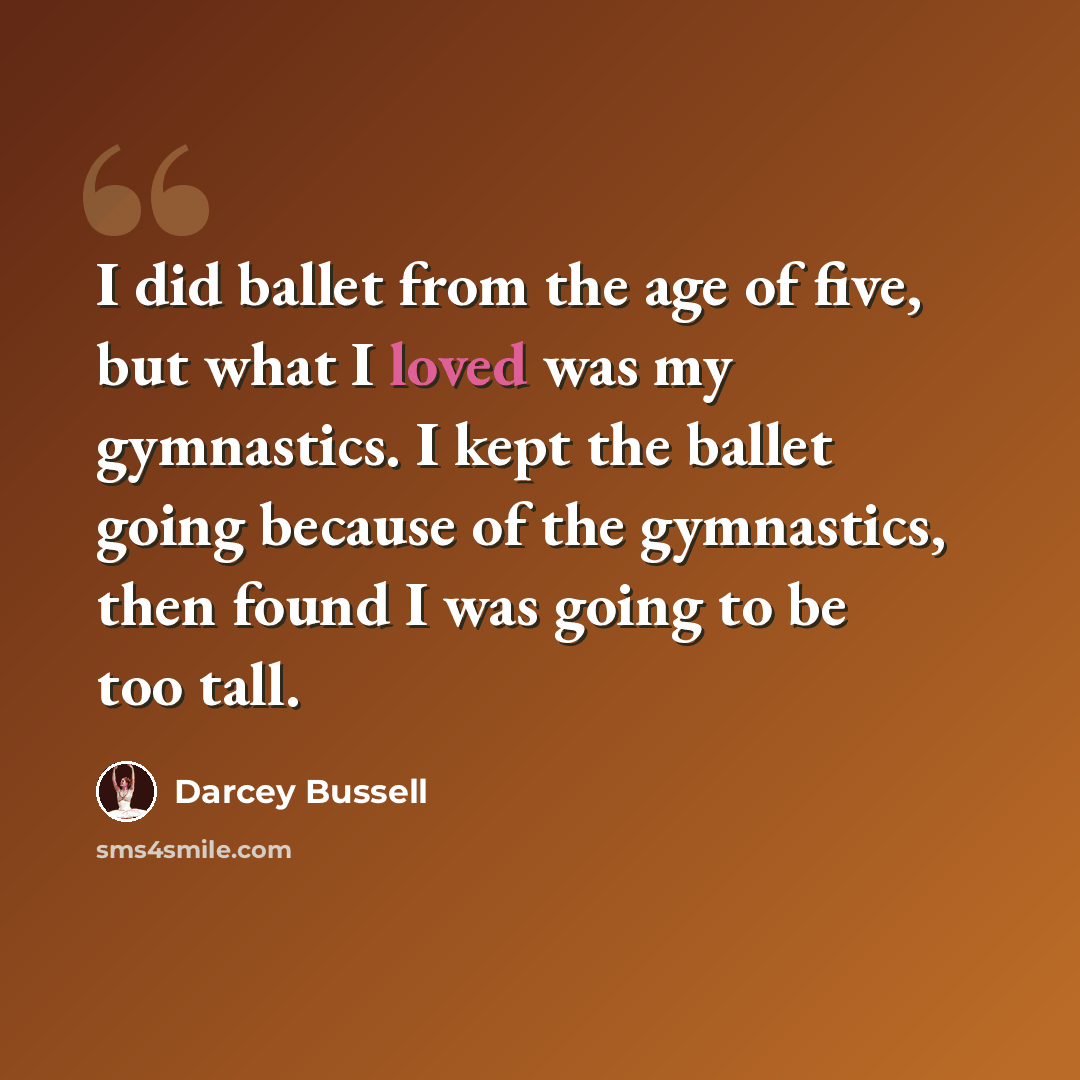 “I did ballet from the age of five, but what I loved was my gymnastics. I kept the ballet going because of the gymnastics, then found I was going to be too tall.” quote by Darcey Bussell