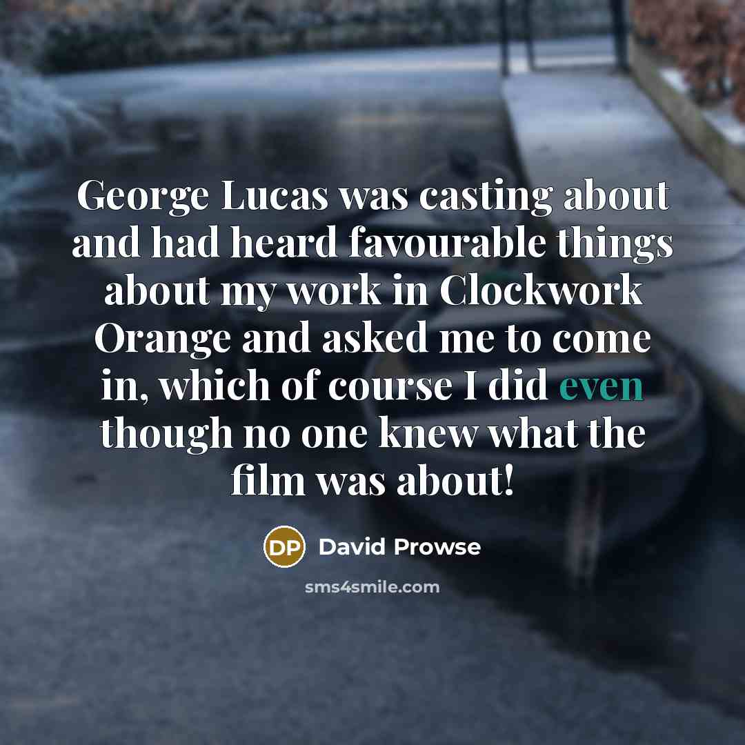 “George Lucas was casting about and had heard favourable things about my work in Clockwork Orange and asked me to come in, which of course I did even though no one knew what the film was about!” quote by David Prowse