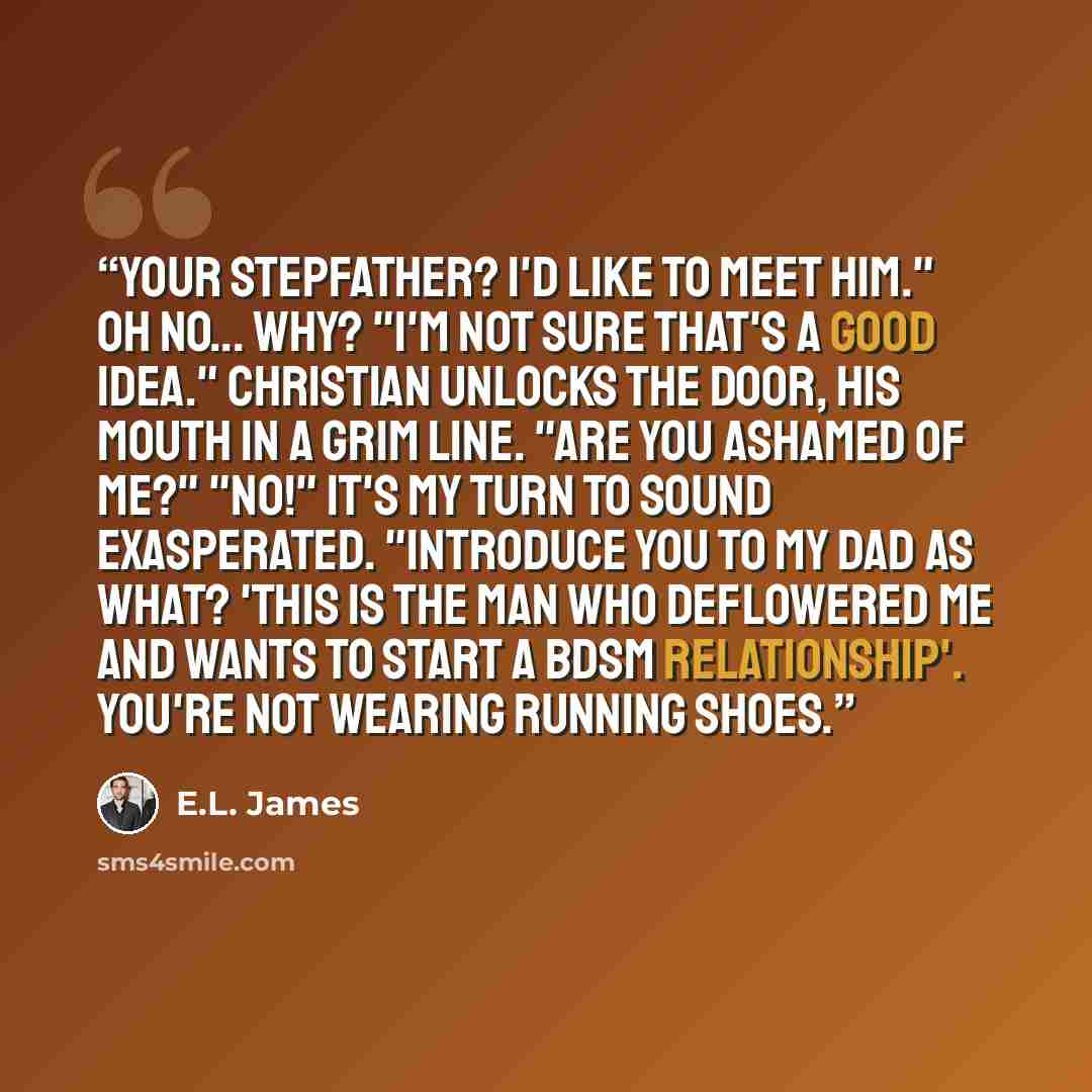 “Your stepfather? I'd like to meet him." Oh no... why? "I'm not sure that's a good idea." Christian unlocks the door, his mouth in a grim line. "Are you ashamed of me?" "No!" It's my turn to sound exasperated. "Introduce you to my dad as what? 'This is the man who deflowered me and wants to start a…” quote by E.L. James