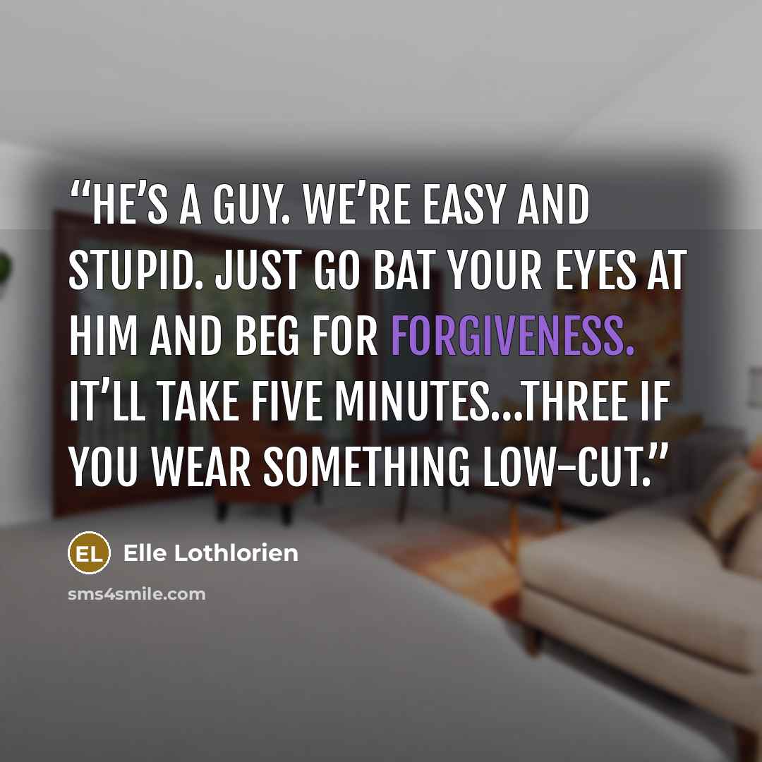“He’s a guy. We’re easy and stupid. Just go bat your eyes at him and beg for forgiveness. It’ll take five minutes…three if you wear something low-cut.” quote by Elle Lothlorien