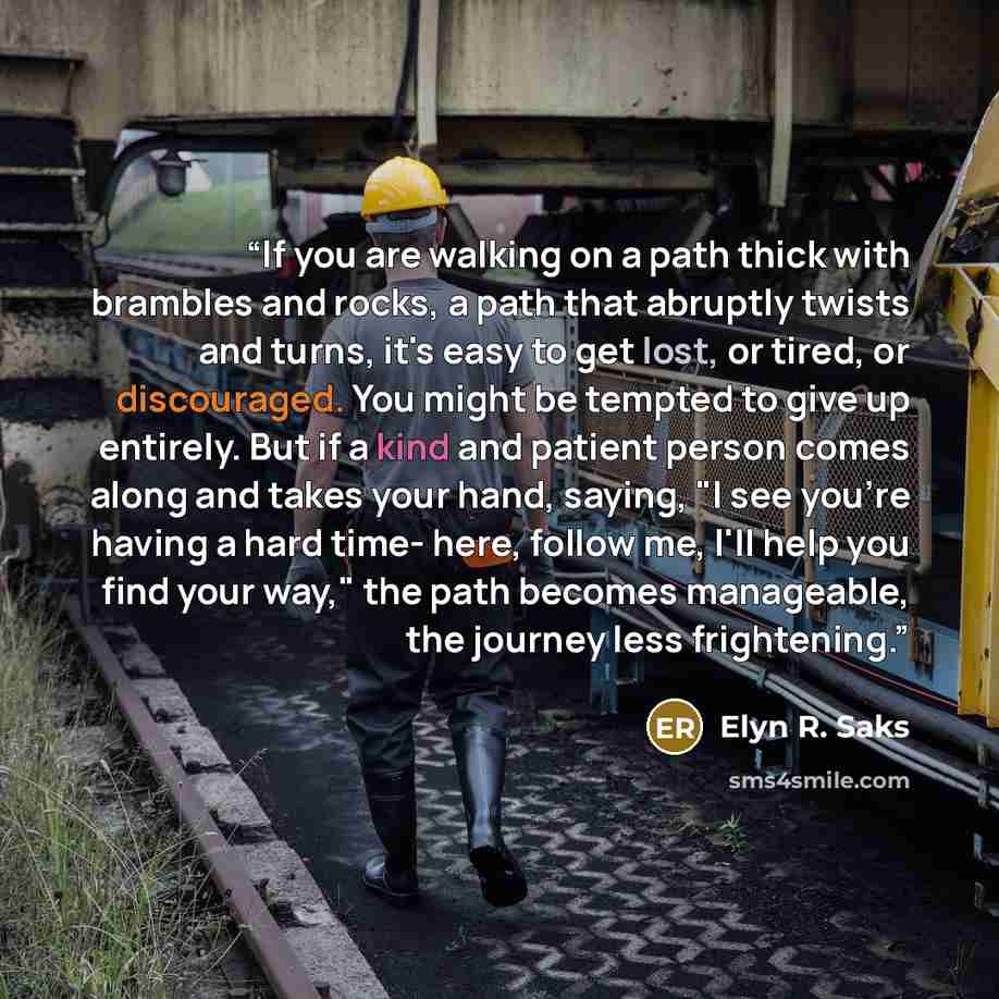 “If you are walking on a path thick with brambles and rocks, a path that abruptly twists and turns, it's easy to get lost, or tired, or discouraged. You might be tempted to give up entirely. But if a kind and patient person comes along and takes your hand, saying, "I see you're having a hard time…” quote by Elyn R. Saks