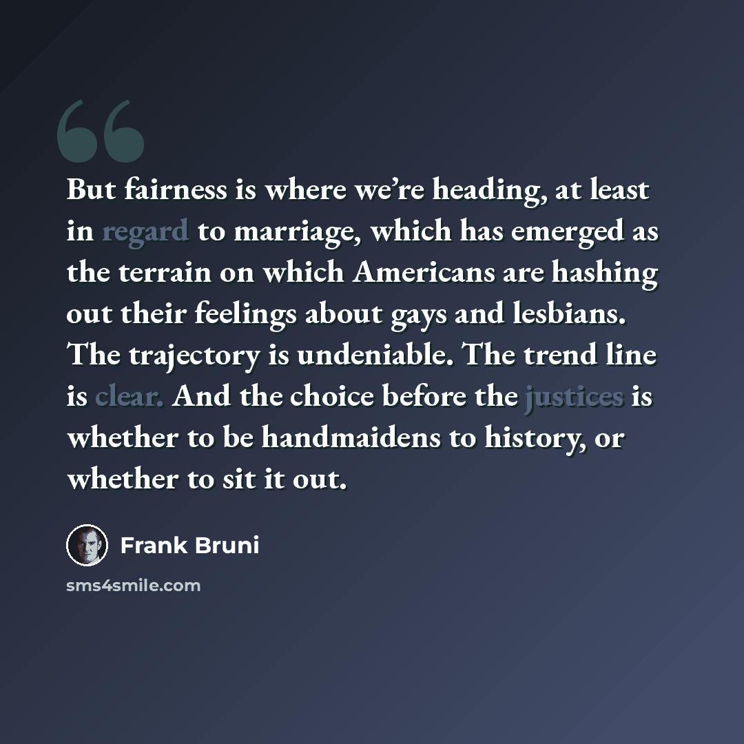 “But fairness is where we’re heading, at least in regard to marriage, which has emerged as the terrain on which Americans are hashing out their feelings about gays and lesbians. The trajectory is undeniable. The trend line is clear. And the choice before the justices is whether to be handmaidens to…” quote by Frank Bruni