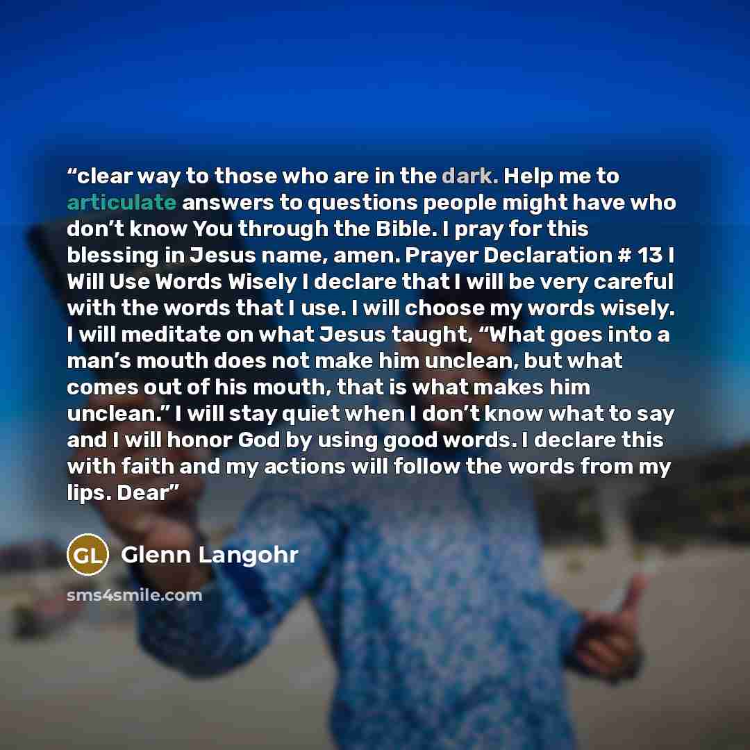 “clear way to those who are in the dark. Help me to articulate answers to questions people might have who don’t know You through the Bible. I pray for this blessing in Jesus name, amen. Prayer Declaration # 13 I Will Use Words Wisely I declare that I will be very careful with the words that I use…” quote by Glenn Langohr