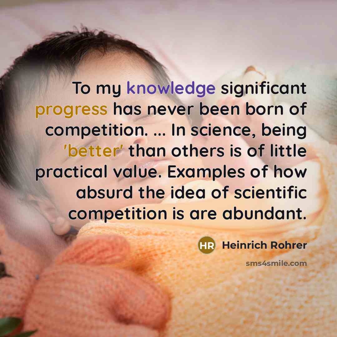“To my knowledge significant progress has never been born of competition. ... In science, being 'better' than others is of little practical value. Examples of how absurd the idea of scientific competition is are abundant.” quote by Heinrich Rohrer