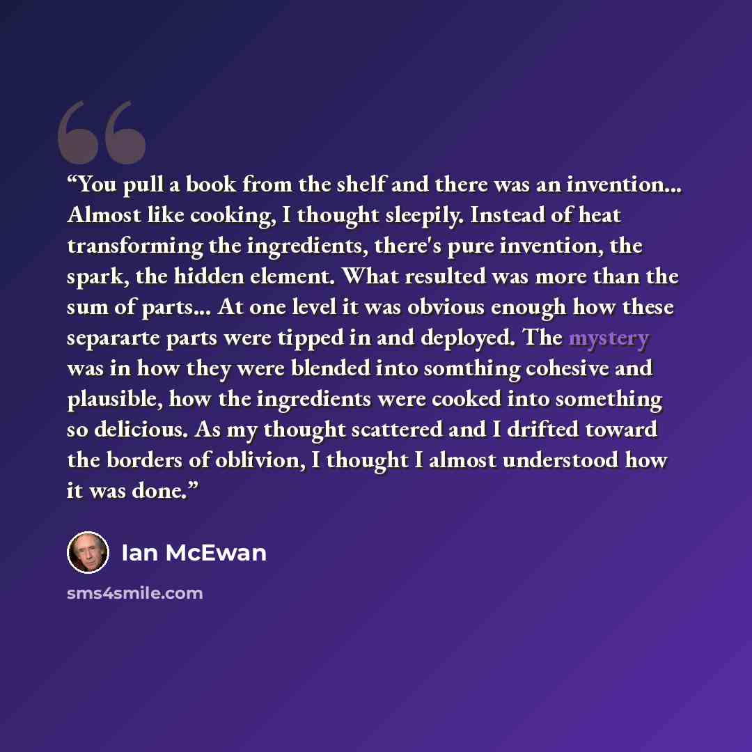 “You pull a book from the shelf and there was an invention... Almost like cooking, I thought sleepily. Instead of heat transforming the ingredients, there's pure invention, the spark, the hidden element. What resulted was more than the sum of parts... At one level it was obvious enough how these…” quote by Ian McEwan