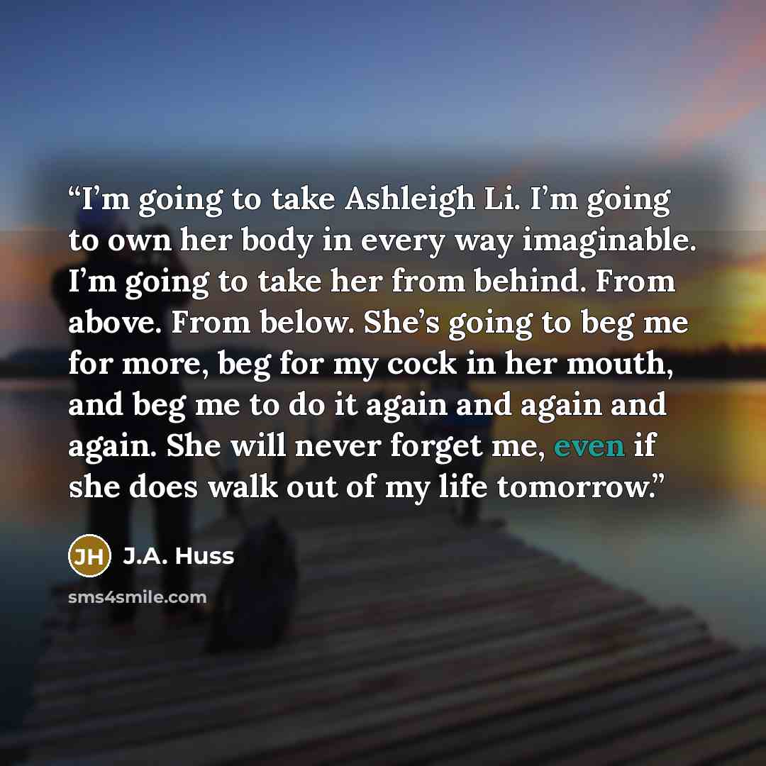 “I’m going to take Ashleigh Li. I’m going to own her body in every way imaginable. I’m going to take her from behind. From above. From below. She’s going to beg me for more, beg for my cock in her mouth, and beg me to do it again and again and again. She will never forget me, even if she does walk…” quote by J.A. Huss