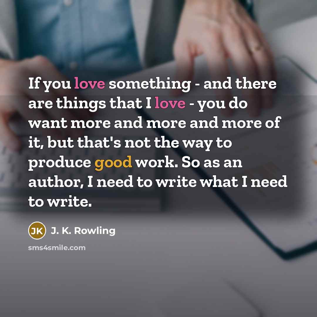 “If you love something - and there are things that I love - you do want more and more and more of it, but that's not the way to produce good work. So as an author, I need to write what I need to write.” quote by J. K. Rowling