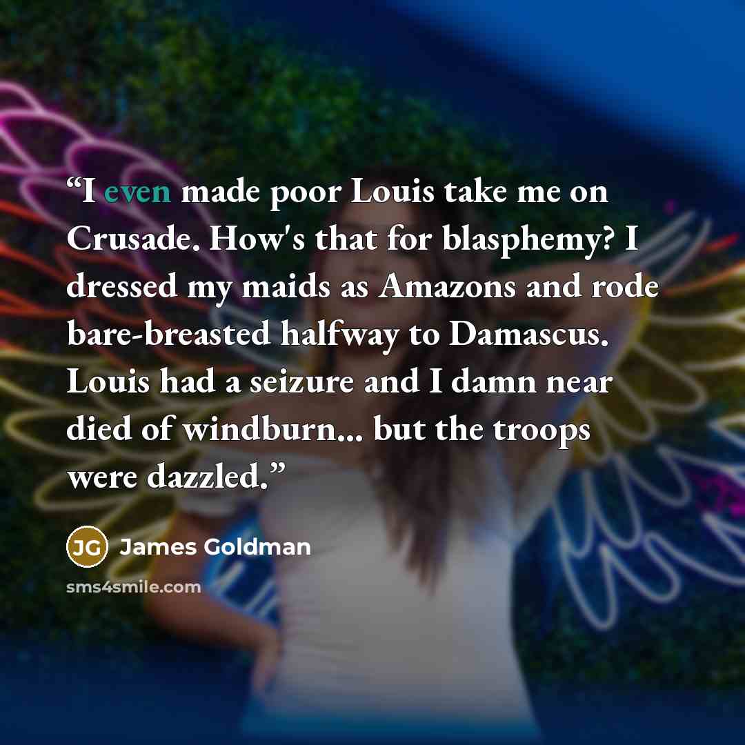 “I even made poor Louis take me on Crusade. How's that for blasphemy? I dressed my maids as Amazons and rode bare-breasted halfway to Damascus. Louis had a seizure and I damn near died of windburn... but the troops were dazzled.” quote by James Goldman