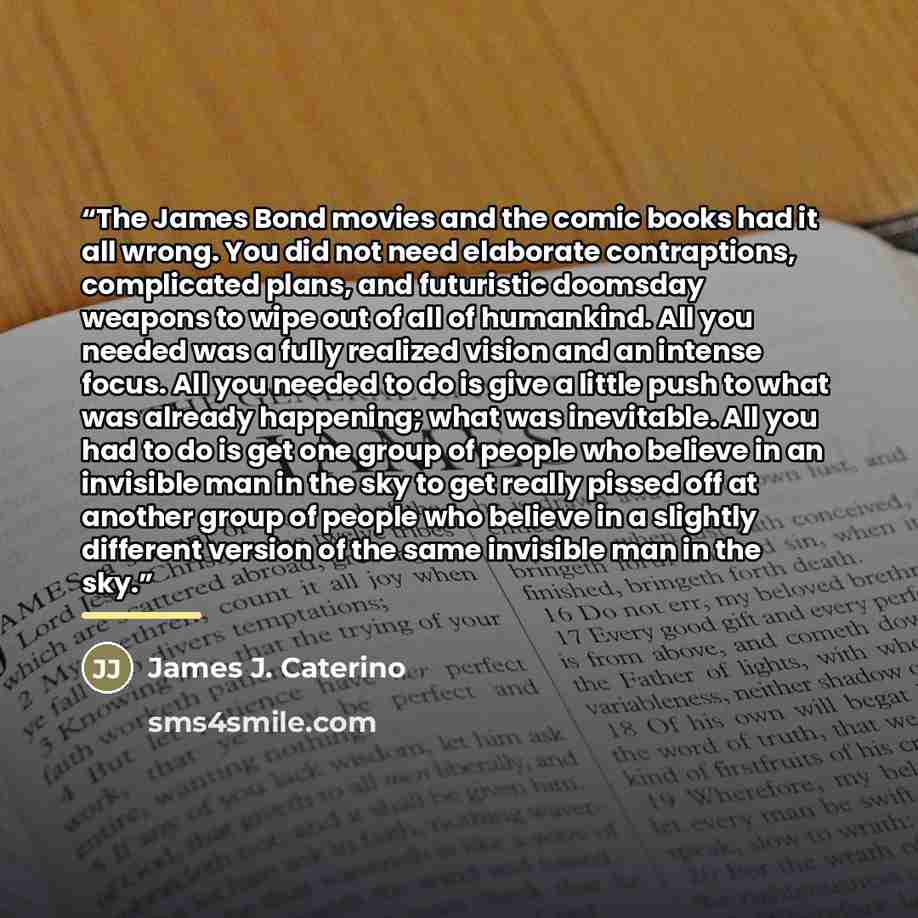 “The James Bond movies and the comic books had it all wrong. You did not need elaborate contraptions, complicated plans, and futuristic doomsday weapons to wipe out of all of humankind. All you needed was a fully realized vision and an intense focus. All you needed to do is give a little push to…” quote by James J. Caterino