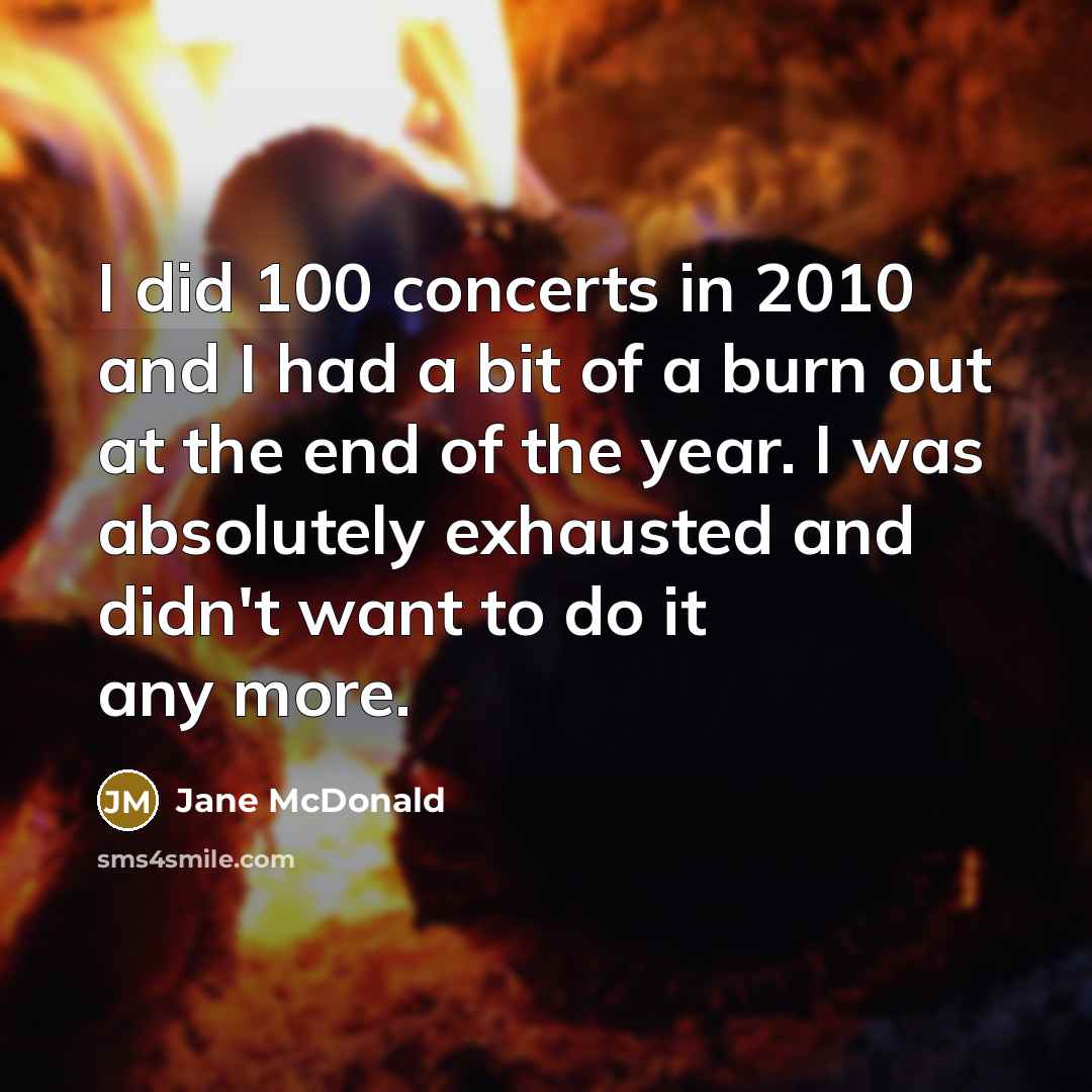 “I did 100 concerts in 2010 and I had a bit of a burn out at the end of the year. I was absolutely exhausted and didn't want to do it any more.” quote by Jane McDonald