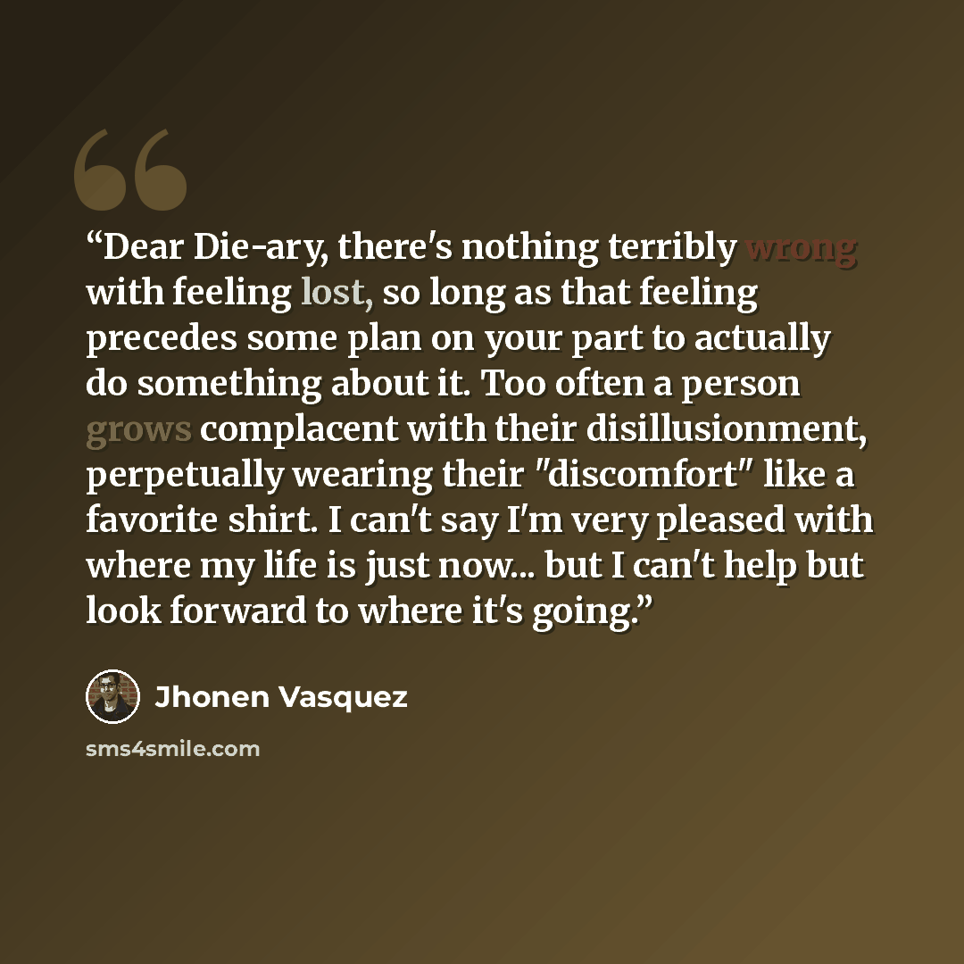 “Dear Die-ary, there's nothing terribly wrong with feeling lost, so long as that feeling precedes some plan on your part to actually do something about it. Too often a person grows complacent with their disillusionment, perpetually wearing their "discomfort" like a favorite shirt. I can't say I'm…” quote by Jhonen Vasquez