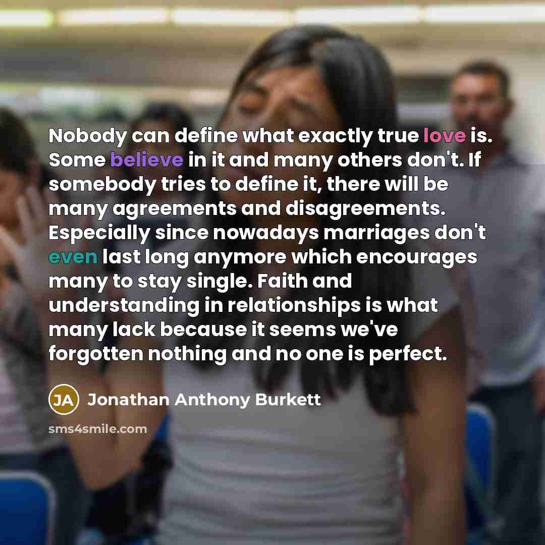 “Nobody can define what exactly true love is. Some believe in it and many others don't. If somebody tries to define it, there will be many agreements and disagreements. Especially since nowadays marriages don't even last long anymore which encourages many to stay single. Faith and understanding in…” quote by Jonathan Anthony Burkett