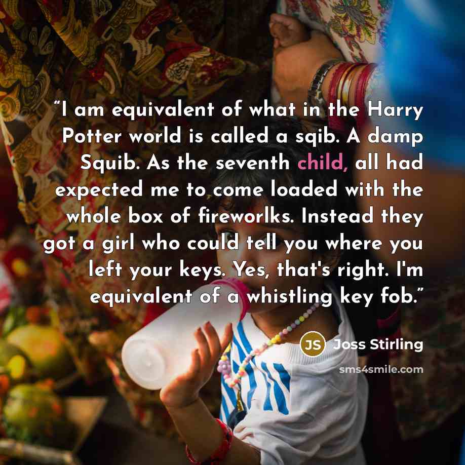 “I am equivalent of what in the Harry Potter world is called a sqib. A damp Squib. As the seventh child, all had expected me to come loaded with the whole box of fireworlks. Instead they got a girl who could tell you where you left your keys. Yes, that's right. I'm equivalent of a whistling key fob.” quote by Joss Stirling