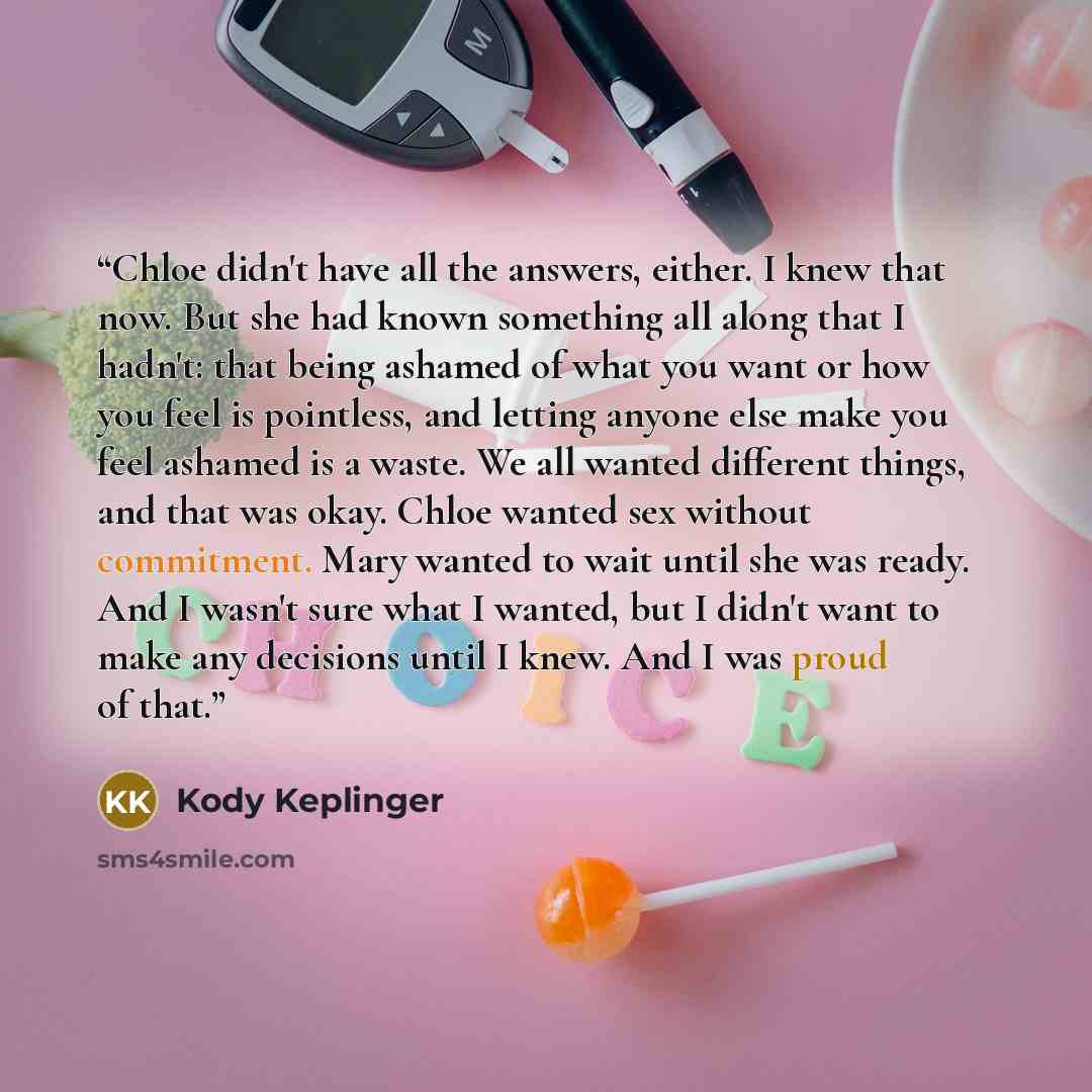“Chloe didn't have all the answers, either. I knew that now. But she had known something all along that I hadn't: that being ashamed of what you want or how you feel is pointless, and letting anyone else make you feel ashamed is a waste. We all wanted different things, and that was okay. Chloe…” quote by Kody Keplinger