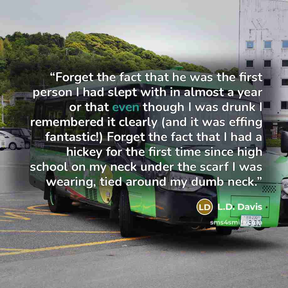 “Forget the fact that he was the first person I had slept with in almost a year or that even though I was drunk I remembered it clearly (and it was effing fantastic!) Forget the fact that I had a hickey for the first time since high school on my neck under the scarf I was wearing, tied around my…” quote by L.D. Davis