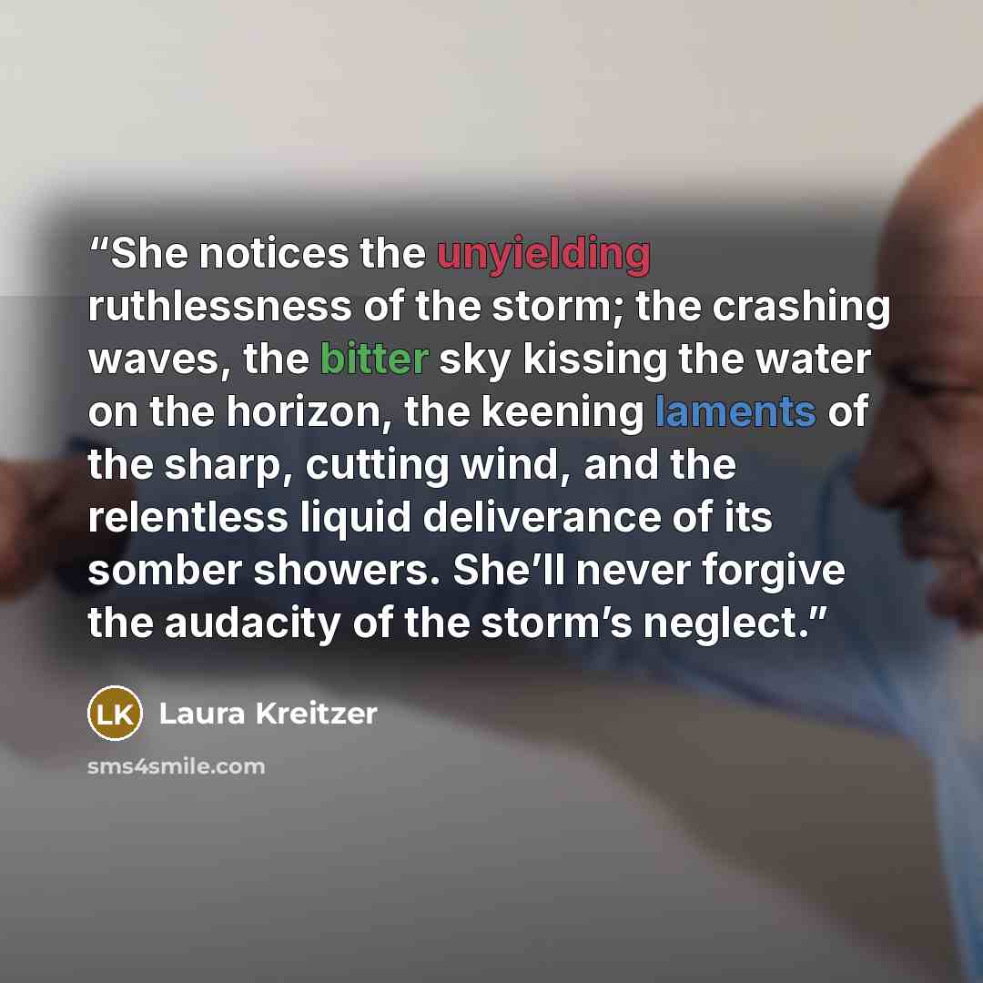 “She notices the unyielding ruthlessness of the storm; the crashing waves, the bitter sky kissing the water on the horizon, the keening laments of the sharp, cutting wind, and the relentless liquid deliverance of its somber showers. She’ll never forgive the audacity of the storm’s neglect.” quote by Laura Kreitzer