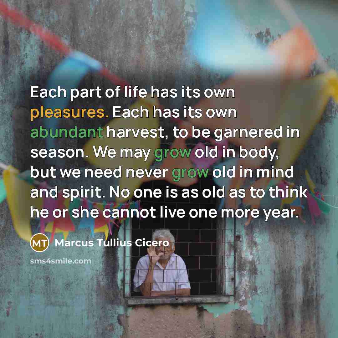 “Each part of life has its own pleasures. Each has its own abundant harvest, to be garnered in season. We may grow old in body, but we need never grow old in mind and spirit. No one is as old as to think he or she cannot live one more year.” quote by Marcus Tullius Cicero