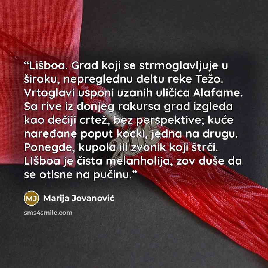 “Lišboa. Grad koji se strmoglavljuje u široku, nepreglednu deltu reke Težo. Vrtoglavi usponi uzanih uličica Alafame. Sa rive iz donjeg rakursa grad izgleda kao dečiji crtež, bez perspektive; kuće naređane poput kocki, jedna na drugu. Ponegde, kupola ili zvonik koji štrči. LIšboa je čista…” quote by Marija Jovanović