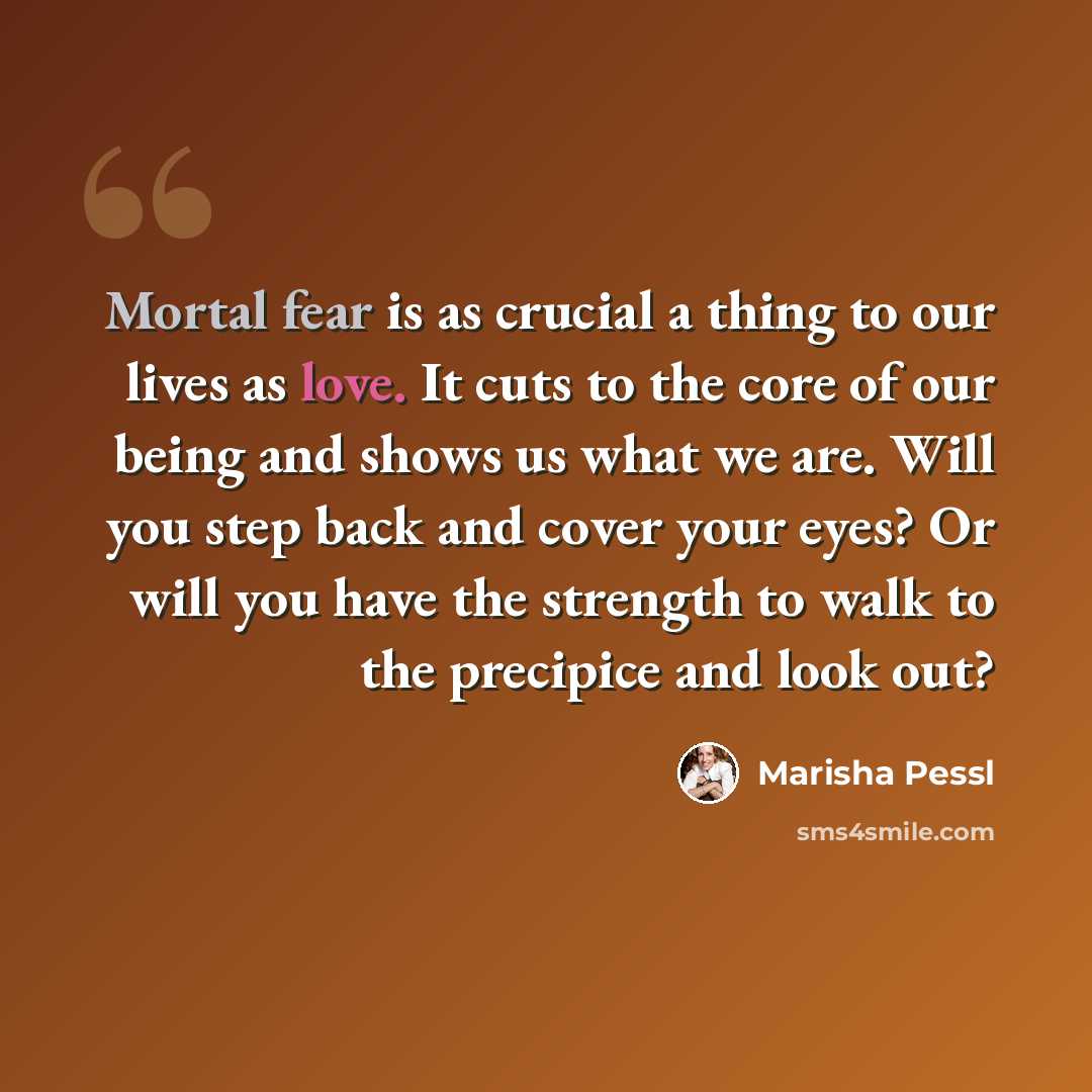 “Mortal fear is as crucial a thing to our lives as love. It cuts to the core of our being and shows us what we are. Will you step back and cover your eyes? Or will you have the strength to walk to the precipice and look out?” quote by Marisha Pessl