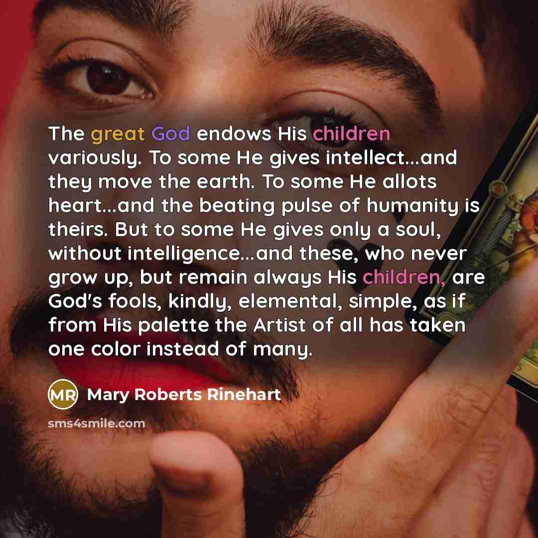 “The great God endows His children variously. To some He gives intellect...and they move the earth. To some He allots heart...and the beating pulse of humanity is theirs. But to some He gives only a soul, without intelligence...and these, who never grow up, but remain always His children, are God's…” quote by Mary Roberts Rinehart